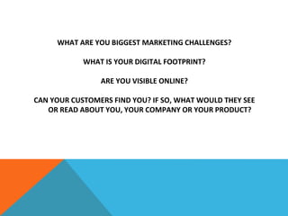 WHAT ARE YOU BIGGEST MARKETING CHALLENGES?
WHAT IS YOUR DIGITAL FOOTPRINT?
ARE YOU VISIBLE ONLINE?
CAN YOUR CUSTOMERS FIND YOU? IF SO, WHAT WOULD THEY SEE
OR READ ABOUT YOU, YOUR COMPANY OR YOUR PRODUCT?
 