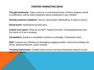 CONTENT MARKETING IDEAS
Thought leadership: Take a stand on a controversial issue, Industry analysis, trends
or predictions, side by side comparison about companies in your industry.
Solving customer problems: How to, case studies, Mythbusting, X ways to solve Z.
Social proof: Inspirational success story.
Culture and values: What we are NOT, Feature the team, Corporate/personal hero,
Our stand on X as a company
Competitors: Analyze a competitor's product or campaign, Comparison chart.
UGC: Involved your followers by leveraging engaging content, community building, top
20 list, ideas/contribution, action oriented.
Trending topics/news: Create content around trending news/topics relevant to your
product or service.
 