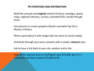 PR STRATEGIES AND DISTRIBUTION
Build the concept and original content (Culture, nostalgia, sports,
maps, regional interests, surveys, animated GIFs, trends through
time)
Use pictures or custom graphics (Razors example) Top 10 vs.
Shaves in history
Write a post about it with images (do not share on social media)
Distribute through your press contacts with a simple, relevant note
Ask to have a link back to your site, product and or bio
Avg cost for sponsor post on Huffington post $25,000. get 2 or 3
mentiones and that is worth $75,000 of PR.
 