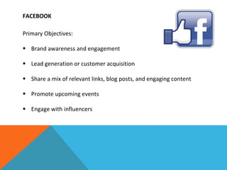 FACEBOOK
Primary Objectives:
 Brand awareness and engagement
 Lead generation or customer acquisition
 Share a mix of relevant links, blog posts, and engaging content
 Promote upcoming events
 Engage with influencers
 