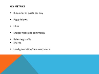 KEY METRICS
 X number of posts per day
 Page follows
 Likes
 Engagement and comments
 Referring traffic
 Shares
 Lead generation/new customers
 