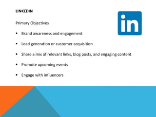 LINKEDIN
Primary Objectives
 Brand awareness and engagement
 Lead generation or customer acquisition
 Share a mix of relevant links, blog posts, and engaging content
 Promote upcoming events
 Engage with influencers
 