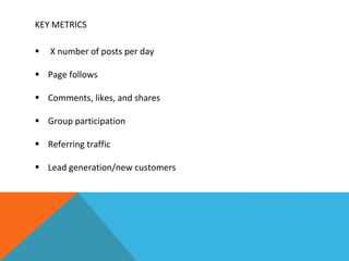 KEY METRICS
 X number of posts per day
 Page follows
 Comments, likes, and shares
 Group participation
 Referring traffic
 Lead generation/new customers
 