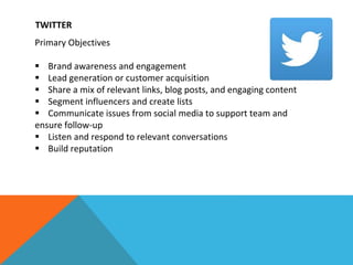 TWITTER
Primary Objectives
 Brand awareness and engagement
 Lead generation or customer acquisition
 Share a mix of relevant links, blog posts, and engaging content
 Segment influencers and create lists
 Communicate issues from social media to support team and
ensure follow-up
 Listen and respond to relevant conversations
 Build reputation
 