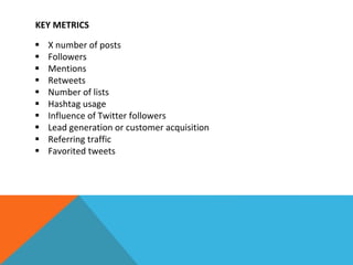 KEY METRICS
 X number of posts
 Followers
 Mentions
 Retweets
 Number of lists
 Hashtag usage
 Influence of Twitter followers
 Lead generation or customer acquisition
 Referring traffic
 Favorited tweets
 