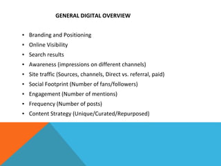 GENERAL DIGITAL OVERVIEW
▪ Branding and Positioning
▪ Online Visibility
▪ Search results
▪ Awareness (impressions on different channels)
▪ Site traffic (Sources, channels, Direct vs. referral, paid)
▪ Social Footprint (Number of fans/followers)
▪ Engagement (Number of mentions)
▪ Frequency (Number of posts)
▪ Content Strategy (Unique/Curated/Repurposed)
 