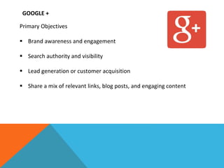 GOOGLE +
Primary Objectives
 Brand awareness and engagement
 Search authority and visibility
 Lead generation or customer acquisition
 Share a mix of relevant links, blog posts, and engaging content
 