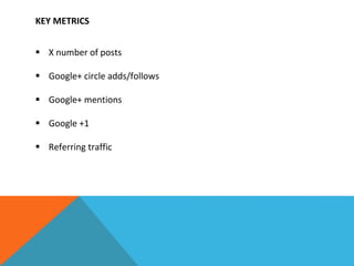 KEY METRICS
 X number of posts
 Google+ circle adds/follows
 Google+ mentions
 Google +1
 Referring traffic
 