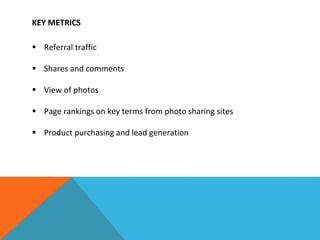KEY METRICS
 Referral traffic
 Shares and comments
 View of photos
 Page rankings on key terms from photo sharing sites
 Product purchasing and lead generation
 