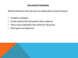 INFLUENCER PROGRAM
Identify Influencers that will serve as ambassadors (research phase)
▪ Establish a dialogue
▪ Create content that will speak to their audience
▪ Find a value proposition that works for influencers
▪ Share goals and objectives
 