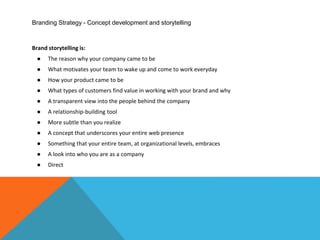 Branding Strategy - Concept development and storytelling
Brand storytelling is:
● The reason why your company came to be
● What motivates your team to wake up and come to work everyday
● How your product came to be
● What types of customers find value in working with your brand and why
● A transparent view into the people behind the company
● A relationship-building tool
● More subtle than you realize
● A concept that underscores your entire web presence
● Something that your entire team, at organizational levels, embraces
● A look into who you are as a company
● Direct
 