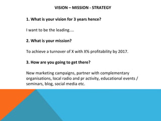 VISION – MISSION - STRATEGY
1. What is your vision for 3 years hence?
I want to be the leading....
2. What is your mission?
To achieve a turnover of X with X% profitability by 2017.
3. How are you going to get there?
New marketing campaigns, partner with complementary
organisations, local radio and pr activity, educational events /
seminars, blog, social media etc.
 