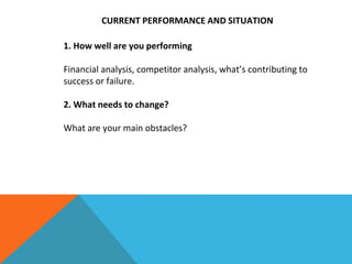 CURRENT PERFORMANCE AND SITUATION
1. How well are you performing
Financial analysis, competitor analysis, what’s contributing to
success or failure.
2. What needs to change?
What are your main obstacles?
 