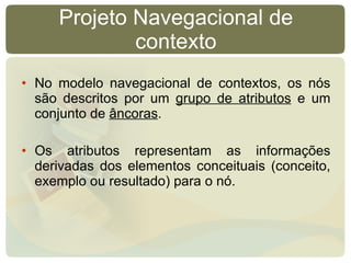 Projeto Navegacional de contexto No modelo navegacional de contextos, os nós são descritos por um  grupo de atributos  e um conjunto de  âncoras .  Os atributos representam as informações derivadas dos elementos conceituais (conceito, exemplo ou resultado) para o nó. 