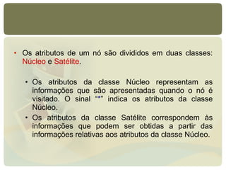 Os atributos de um nó são divididos em duas classes:  Núcleo  e  Satélite .  Os atributos da classe Núcleo representam as informações que são apresentadas quando o nó é visitado. O sinal “ * ” indica os atributos da classe Núcleo.  Os atributos da classe Satélite correspondem às informações que podem ser obtidas a partir das informações relativas aos atributos da classe Núcleo. 