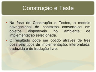Construção e Teste Na fase de Construção e Testes, o modelo navegacional de contextos converte-se em objetos disponíveis no ambiente de implementação selecionada. O resultado pode ser obtido através de três possíveis tipos de implementação: interpretada, traduzida e de tradução livre. 