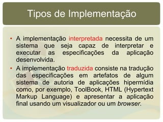 Tipos de Implementação A implementação  interpretada  necessita de um sistema que seja capaz de interpretar e executar as especificações da aplicação desenvolvida. A implementação  traduzida  consiste na tradução das especificações em artefatos de algum sistema de autoria de aplicações hipermídia como, por exemplo, ToolBook, HTML (Hypertext Markup Language) e apresentar a aplicação final usando um visualizador ou um  browser. 