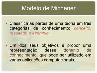 Modelo de Michener Classifica as partes de uma teoria em três categorias de conhecimento:  conceito, resultado e exemplo.  Um dos seus objetivos é propor uma representação desse  domínio de conhecimento , que pode ser utilizado em várias aplicações computacionais.  