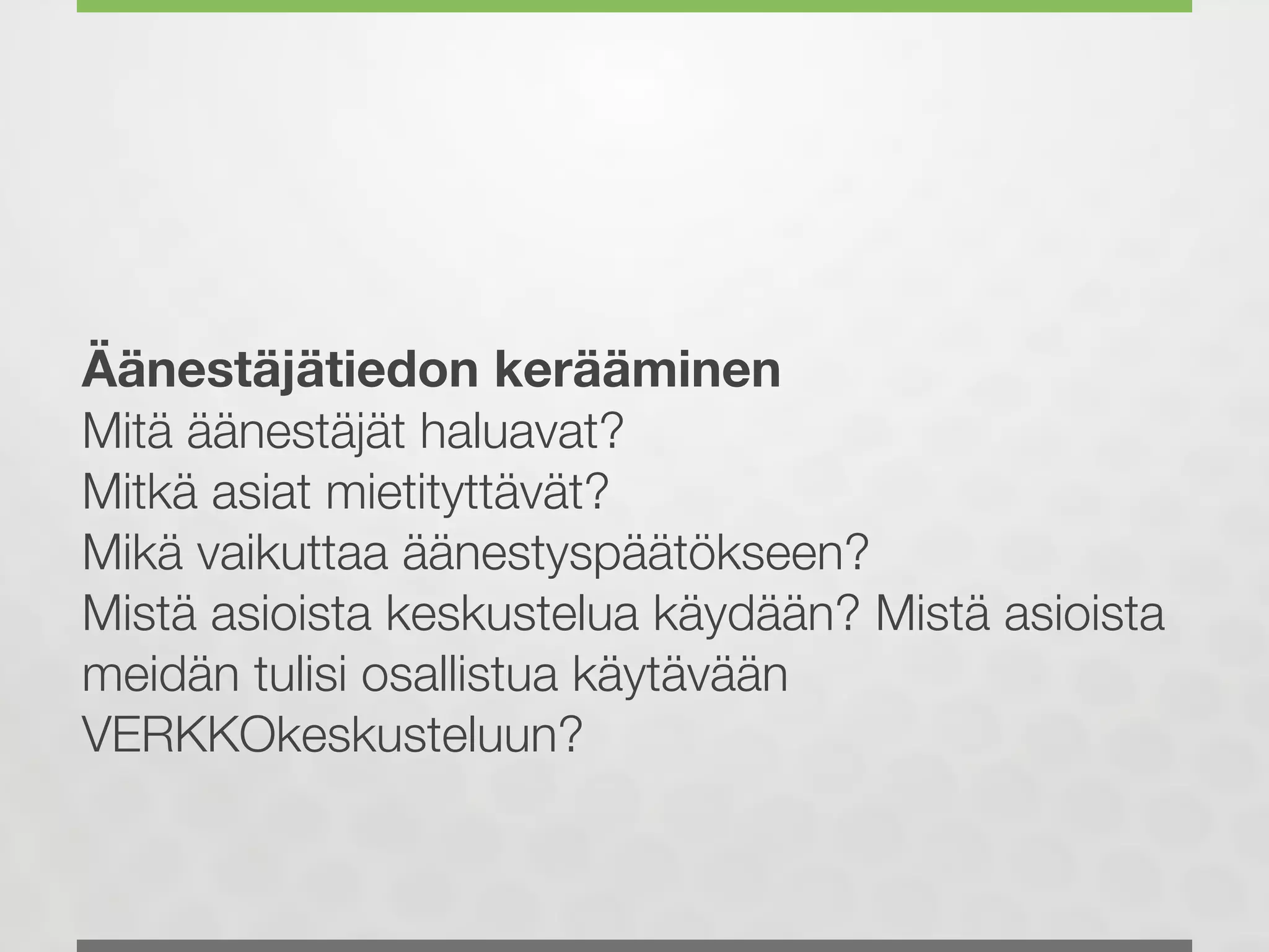 Äänestäjätiedon kerääminen
Mitä äänestäjät haluavat?
Mitkä asiat mietityttävät?
Mikä vaikuttaa äänestyspäätökseen?
Mistä asioista keskustelua käydään? Mistä asioista
meidän tulisi osallistua käytävään
VERKKOkeskusteluun?
 