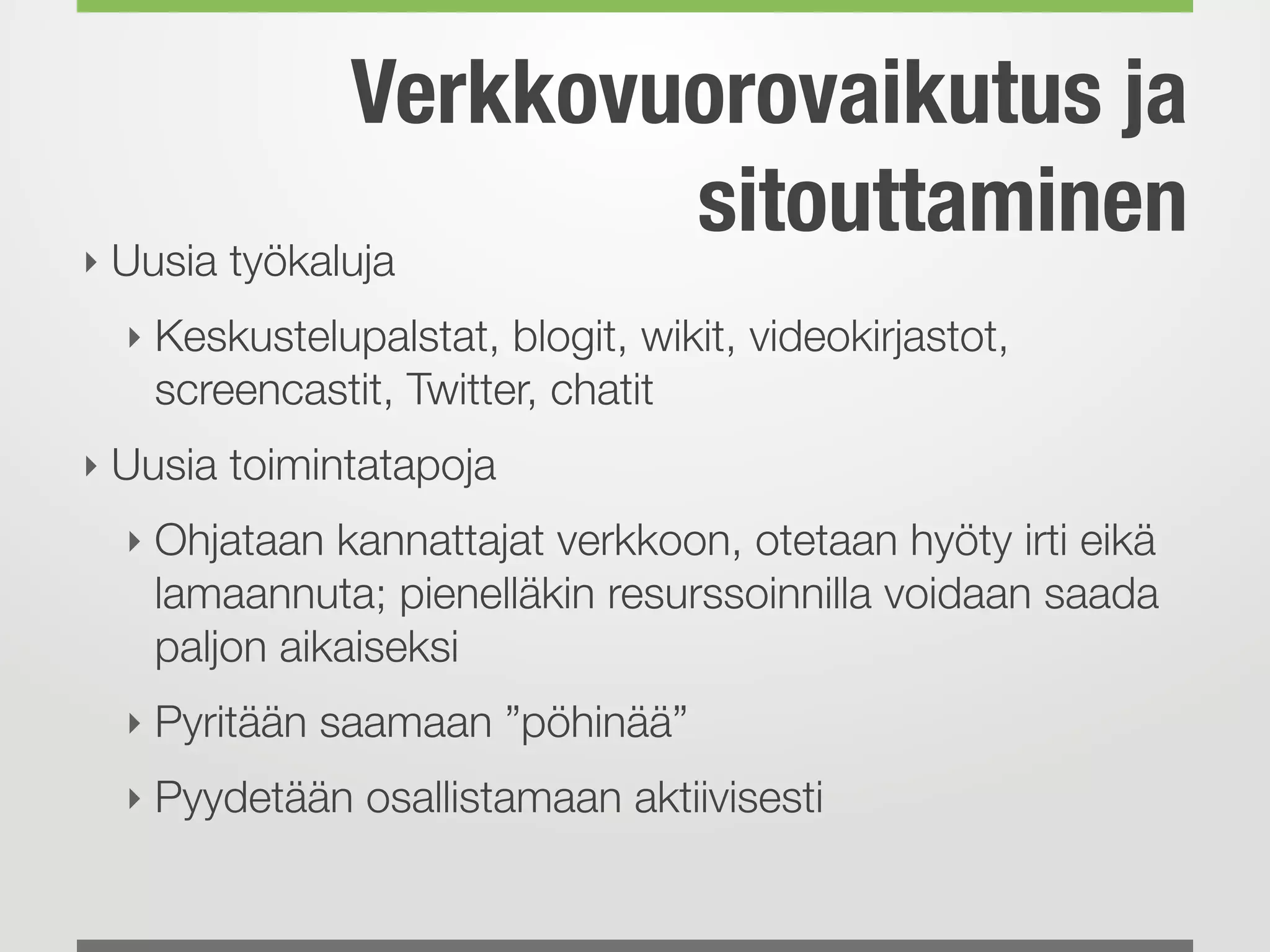 Verkkovuorovaikutus ja
sitouttaminen‣ Uusia työkaluja
‣ Keskustelupalstat, blogit, wikit, videokirjastot,
screencastit, Twitter, chatit
‣ Uusia toimintatapoja
‣ Ohjataan kannattajat verkkoon, otetaan hyöty irti eikä
lamaannuta; pienelläkin resurssoinnilla voidaan saada
paljon aikaiseksi
‣ Pyritään saamaan ”pöhinää”
‣ Pyydetään osallistamaan aktiivisesti 
 
