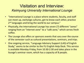Visitation and Interview:
Keimyung University International Lounge
• “International Lounge is a place where students, faculty, and staff
can meet up, exchange cultures, get to know each other, practice
2nd languages and bring the world to our campus.”
• Physically, the International Lounge has seven (7) different “zones”
ranging from an “internet zone” to a “café zone,” which serves fresh
coffee.
• The Lounge also offers or sponsors events that vary over the course
of the semester such as cultural presentations, seminars, and trips.
• One ongoing service, “Language Advisory Support (LAS) of English
Study,” seems to be similar to the FLI English Help Desk. This service
is available Monday-Friday, from 10:30-2:30 and takes place in the
lounge’s seminar room, which has a capacity of 8 people.
 