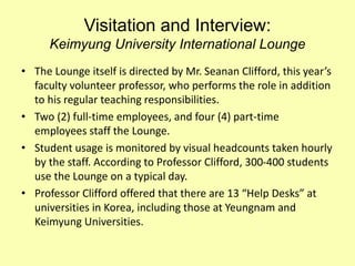 Visitation and Interview:
Keimyung University International Lounge
• The Lounge itself is directed by Mr. Seanan Clifford, this year’s
faculty volunteer professor, who performs the role in addition
to his regular teaching responsibilities.
• Two (2) full-time employees, and four (4) part-time
employees staff the Lounge.
• Student usage is monitored by visual headcounts taken hourly
by the staff. According to Professor Clifford, 300-400 students
use the Lounge on a typical day.
• Professor Clifford offered that there are 13 “Help Desks” at
universities in Korea, including those at Yeungnam and
Keimyung Universities.
 