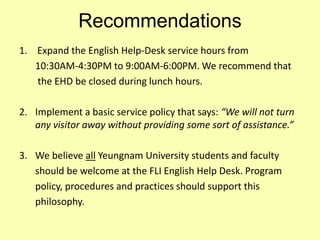 Recommendations
1. Expand the English Help-Desk service hours from
10:30AM-4:30PM to 9:00AM-6:00PM. We recommend that
the EHD be closed during lunch hours.
2. Implement a basic service policy that says: “We will not turn
any visitor away without providing some sort of assistance.”
3. We believe all Yeungnam University students and faculty
should be welcome at the FLI English Help Desk. Program
policy, procedures and practices should support this
philosophy.
 