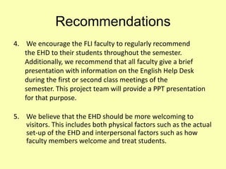 Recommendations
4. We encourage the FLI faculty to regularly recommend
the EHD to their students throughout the semester.
Additionally, we recommend that all faculty give a brief
presentation with information on the English Help Desk
during the first or second class meetings of the
semester. This project team will provide a PPT presentation
for that purpose.
5. We believe that the EHD should be more welcoming to
visitors. This includes both physical factors such as the actual
set-up of the EHD and interpersonal factors such as how
faculty members welcome and treat students.
 