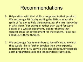 Recommendations
6. Help visitors with their skills, as opposed to their product:
We encourage FLI faculty staffing the EHD to adapt the
spirit of "to aim to help the student, not the text they bring
in with them,” For example, rather than word-for-word
editing of a written document, look for themes that
suggest areas for development for the student. Point-out
and discuss these themes.
7. We encourage faculty members to identify areas in which
they would like to further develop their own expertise
regarding their EHD service skills and abilities, for example
exam preparation skills and independent study skills.
 