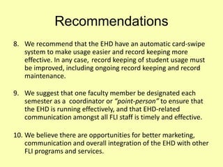 Recommendations
8. We recommend that the EHD have an automatic card-swipe
system to make usage easier and record keeping more
effective. In any case, record keeping of student usage must
be improved, including ongoing record keeping and record
maintenance.
9. We suggest that one faculty member be designated each
semester as a coordinator or “point-person” to ensure that
the EHD is running effectively, and that EHD-related
communication amongst all FLI staff is timely and effective.
10. We believe there are opportunities for better marketing,
communication and overall integration of the EHD with other
FLI programs and services.
 