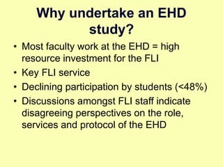 Why undertake an EHD
study?
• Most faculty work at the EHD = high
resource investment for the FLI
• Key FLI service
• Declining participation by students (<48%)
• Discussions amongst FLI staff indicate
disagreeing perspectives on the role,
services and protocol of the EHD
 