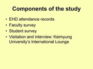 Components of the study
• EHD attendance records
• Faculty survey
• Student survey
• Visitation and interview: Keimyung
University’s International Lounge
 