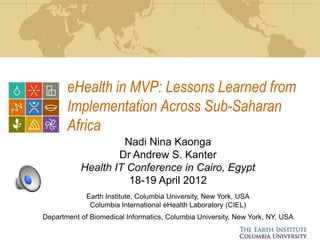 eHealth in MVP: Lessons Learned from
       Implementation Across Sub-Saharan
       Africa
                    Nadi Nina Kaonga
                   Dr Andrew S. Kanter
           Health IT Conference in Cairo, Egypt
                     18-19 April 2012
             Earth Institute, Columbia University, New York, USA
              Columbia International eHealth Laboratory (CIEL)
Department of Biomedical Informatics, Columbia University, New York, NY, USA
 