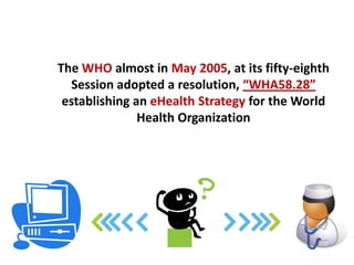 The WHO almost in May 2005, at its fifty-eighth
   Session adopted a resolution, “WHA58.28”
 establishing an eHealth Strategy for the World
               Health Organization
 