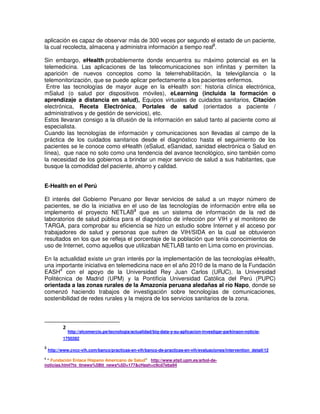 aplicación es capaz de observar más de 300 veces por segundo el estado de un paciente,
la cual recolecta, almacena y administra información a tiempo real2
.
Sin embargo, eHealth probablemente donde encuentra su máximo potencial es en la
telemedicina. Las aplicaciones de las telecomunicaciones son infinitas y permiten la
aparición de nuevos conceptos como la telerrehabilitación, la televigilancia o la
telemonitorización, que se puede aplicar perfectamente a los pacientes enfermos.
Entre las tecnologías de mayor auge en la eHealth son: historia clínica electrónica,
mSalud (o salud por dispositivos móviles), eLearning (incluida la formación o
aprendizaje a distancia en salud), Equipos virtuales de cuidados sanitarios, Citación
electrónica, Receta Electrónica, Portales de salud (orientados a paciente /
administrativos y de gestión de servicios), etc.
Estos llevaran consigo a la difusión de la información en salud tanto al paciente como al
especialista.
Cuando las tecnologías de información y comunicaciones son llevadas al campo de la
práctica de los cuidados sanitarios desde el diagnóstico hasta el seguimiento de los
pacientes se le conoce como eHealth (eSalud, eSanidad, sanidad electrónica o Salud en
línea), que nace no solo como una tendencia del avance tecnológico, sino también como
la necesidad de los gobiernos a brindar un mejor servicio de salud a sus habitantes, que
busque la comodidad del paciente, ahorro y calidad.
E-Health en el Perú
El interés del Gobierno Peruano por llevar servicios de salud a un mayor número de
pacientes, se dio la iniciativa en el uso de las tecnologías de información entre ella se
implemento el proyecto NETLAB3
que es un sistema de información de la red de
laboratorios de salud pública para el diagnóstico de infección por VIH y el monitoreo de
TARGA, para comprobar su eficiencia se hizo un estudio sobre Internet y el acceso por
trabajadores de salud y personas que sufren de VIH/SIDA en la cual se obtuvieron
resultados en los que se refleja el porcentaje de la población que tenía conocimientos de
uso de Internet, como aquellos que utilizaban NETLAB tanto en Lima como en provincias.
En la actualidad existe un gran interés por la implementación de las tecnologías eHealth,
una importante iniciativa en telemedicina nace en el año 2010 de la mano de la Fundación
EASH4
con el apoyo de la Universidad Rey Juan Carlos (URJC), la Universidad
Politécnica de Madrid (UPM) y la Pontificia Universidad Católica del Perú (PUPC)
orientada a las zonas rurales de la Amazonía peruana aledañas al río Napo, donde se
comenzó haciendo trabajos de investigación sobre tecnologías de comunicaciones,
sostenibilidad de redes rurales y la mejora de los servicios sanitarios de la zona.
2
http://elcomercio.pe/tecnologia/actualidad/big-data-y-su-aplicacion-investigar-parkinson-noticia-
1750282
3
http://www.cvcc-vih.com/banco/practicas-en-vih/banco-de-practicas-en-vih/evaluaciones/intervention_detail/12
4
“ Fundación Enlace Hispano Americano de Salud” http://www.etsit.upm.es/arbol-de-
noticias.html?tx_ttnews%5Btt_news%5D=177&cHash=c9cd7eba94
 