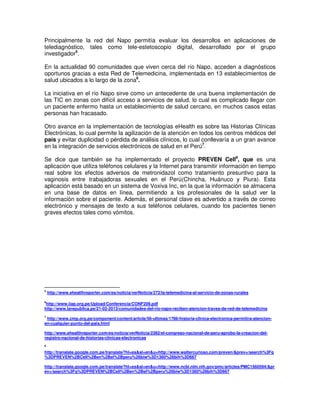 Principalmente la red del Napo permitía evaluar los desarrollos en aplicaciones de
telediagnóstico, tales como tele-estetoscopio digital, desarrollado por el grupo
investigador5
.
En la actualidad 90 comunidades que viven cerca del río Napo, acceden a diagnósticos
oportunos gracias a esta Red de Telemedicina, implementada en 13 establecimientos de
salud ubicados a lo largo de la zona6
.
La iniciativa en el río Napo sirve como un antecedente de una buena implementación de
las TIC en zonas con difícil acceso a servicios de salud, lo cual es complicado llegar con
un paciente enfermo hasta un establecimiento de salud cercano, en muchos casos estas
personas han fracasado.
Otro avance en la implementación de tecnologías eHealth es sobre las Historias Clínicas
Electrónicas, lo cual permite la agilización de la atención en todos los centros médicos del
país y evitar duplicidad o pérdida de análisis clínicos, lo cual conllevaría a un gran avance
en la integración de servicios electrónicos de salud en el Perú7
.
Se dice que también se ha implementado el proyecto PREVEN Cell8
, que es una
aplicación que utiliza teléfonos celulares y la Internet para transmitir información en tiempo
real sobre los efectos adversos de metronidazol como tratamiento presuntivo para la
vaginosis entre trabajadoras sexuales en el Perú(Chincha, Huánuco y Piura). Esta
aplicación está basado en un sistema de Voxiva Inc, en la que la información se almacena
en una base de datos en línea, permitiendo a los profesionales de la salud ver la
información sobre el paciente. Además, el personal clave es advertido a través de correo
electrónico y mensajes de texto a sus teléfonos celulares, cuando los pacientes tienen
graves efectos tales como vómitos.
5
http://www.ehealthreporter.com/es/noticia/verNoticia/272/la-telemedicina-al-servicio-de-zonas-rurales
6
http://www.iiap.org.pe/Upload/Conferencia/CONF209.pdf
http://www.larepublica.pe/21-02-2013/comunidades-del-rio-napo-reciben-atencion-traves-de-red-de-telemedicina
7
http://www.cmp.org.pe/component/content/article/56-ultimas/1786-historia-clinica-electronica-permitira-atencion-
en-cualquier-punto-del-pais.html
http://www.ehealthreporter.com/es/noticia/verNoticia/2382/el-congreso-nacional-de-peru-aprobo-la-creacion-del-
registro-nacional-de-historias-clinicas-electronicas
8
http://translate.google.com.pe/translate?hl=es&sl=en&u=http://www.waltercurioso.com/preven/&prev=/search%3Fq
%3DPREVEN%2BCell%2Ben%2Bel%2Bperu%26biw%3D1360%26bih%3D667
http://translate.google.com.pe/translate?hl=es&sl=en&u=http://www.ncbi.nlm.nih.gov/pmc/articles/PMC1560594/&pr
ev=/search%3Fq%3DPREVEN%2BCell%2Ben%2Bel%2Bperu%26biw%3D1360%26bih%3D667
 
