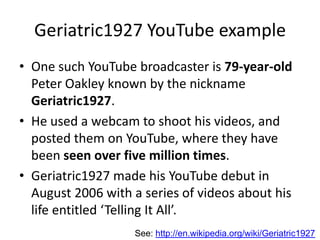 Geriatric1927 YouTube example
• One such YouTube broadcaster is 79-year-old
  Peter Oakley known by the nickname
  Geriatric1927.
• He used a webcam to shoot his videos, and
  posted them on YouTube, where they have
  been seen over five million times.
• Geriatric1927 made his YouTube debut in
  August 2006 with a series of videos about his
  life entitled ‘Telling It All’.
                   See: http://en.wikipedia.org/wiki/Geriatric1927