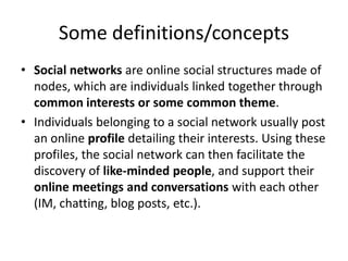 Some definitions/concepts
• Social networks are online social structures made of
  nodes, which are individuals linked together through
  common interests or some common theme.
• Individuals belonging to a social network usually post
  an online profile detailing their interests. Using these
  profiles, the social network can then facilitate the
  discovery of like-minded people, and support their
  online meetings and conversations with each other
  (IM, chatting, blog posts, etc.).