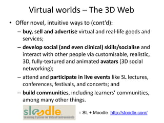 Virtual worlds – The 3D Web
• Offer novel, intuitive ways to (cont’d):
   – buy, sell and advertise virtual and real-life goods and
     services;
   – develop social (and even clinical) skills/socialise and
     interact with other people via customisable, realistic,
     3D, fully-textured and animated avatars (3D social
     networking);
   – attend and participate in live events like SL lectures,
     conferences, festivals, and concerts; and
   – build communities, including learners’ communities,
     among many other things.

                             = SL + Moodle http://sloodle.com/