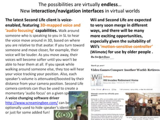 The possibilities are virtually endless…
         New interaction/navigation interfaces in virtual worlds
The latest Second Life client is voice-               Wii and Second Life are expected
enabled, featuring 3D-mapped voice and                to very soon merge in different
‘audio focusing’ capabilities. Walk around            ways, and there will be many
someone who is speaking to you in SL to hear          more exciting opportunities,
the voice move around in 3D, based on where           especially given the suitability of
you are relative to that avatar. If you turn toward   Wii’s ‘motion-sensitive controller’
someone and move closer, for example, their
                                                      (Wiimote) for use by older people .
voice will be louder. As you move away, their
voices will become softer until you won’t be
able to hear them at all. If you speak while
walking around someone else, they too will hear
your voice tracking your position. Also, each
speaker’s volume is attenuated/boosted by their
distance from your camera position. Second Life
camera controls can thus be used to create a
momentary ‘audio focus’ on a given speaker.
A voice changing software driver
http://www.screamingbee.com/ can be
optionally used to hide speaker’s identity,
or just for some added fun!