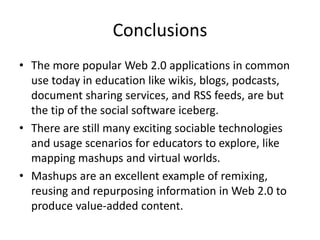 Conclusions
• The more popular Web 2.0 applications in common
  use today in education like wikis, blogs, podcasts,
  document sharing services, and RSS feeds, are but
  the tip of the social software iceberg.
• There are still many exciting sociable technologies
  and usage scenarios for educators to explore, like
  mapping mashups and virtual worlds.
• Mashups are an excellent example of remixing,
  reusing and repurposing information in Web 2.0 to
  produce value-added content.