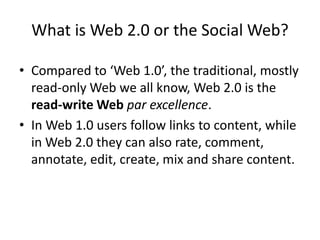 What is Web 2.0 or the Social Web?

• Compared to ‘Web 1.0’, the traditional, mostly
  read-only Web we all know, Web 2.0 is the
  read-write Web par excellence.
• In Web 1.0 users follow links to content, while
  in Web 2.0 they can also rate, comment,
  annotate, edit, create, mix and share content.
