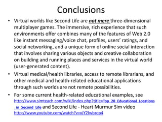 Conclusions
• Virtual worlds like Second Life are not mere three-dimensional
  multiplayer games. The immersive, rich experience that such
  environments offer combines many of the features of Web 2.0
  like instant messaging/voice chat, profiles, users’ ratings, and
  social networking, and a unique form of online social interaction
  that involves sharing various objects and creative collaboration
  on building and running places and services in the virtual world
  (user-generated content).
• Virtual medical/health libraries, access to remote librarians, and
  other medical and health-related educational applications
  through such worlds are not remote possibilities.
• For some current health-related educational examples, see
  http://www.simteach.com/wiki/index.php?title=Top_20_Educational_Locations
  _in_Second_Life and   Second Life - Heart Murmur Sim video
  http://www.youtube.com/watch?v=xJY2Iwbzop4
