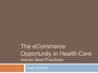 The eCommerce
Opportunity in Health Care
Insurer Best Practices
Sanjay Chatterjee
 