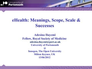 eHealth: Meanings, Scope, Scale &
          Successes
             Adesina Iluyemi
    Fellow, Royal Society of Medicine
         adesina.iluyemi@port.ac.uk
          University of Portsmouth
                      @
        Innogen, The Open University
            Milton Keynes, UK
                 13/06/2012
 