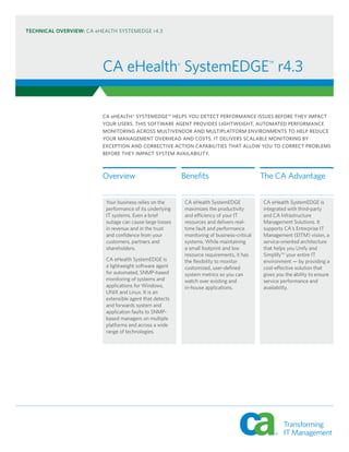 TECHNICAL OVERVIEW: CA eHEALTH SYSTEMEDGE r4.3




                         CA eHealth® SystemEDGE™ r4.3

                         CA eHEALTH® SYSTEMEDGE™ HELPS YOU DETECT PERFORMANCE ISSUES BEFORE THEY IMPACT
                         YOUR USERS. THIS SOFTWARE AGENT PROVIDES LIGHTWEIGHT, AUTOMATED PERFORMANCE
                         MONITORING ACROSS MULTIVENDOR AND MULTIPLATFORM ENVIRONMENTS TO HELP REDUCE
                         YOUR MANAGEMENT OVERHEAD AND COSTS. IT DELIVERS SCALABLE MONITORING BY
                         EXCEPTION AND CORRECTIVE ACTION CAPABILITIES THAT ALLOW YOU TO CORRECT PROBLEMS
                         BEFORE THEY IMPACT SYSTEM AVAILABILITY.



                         Overview                         Benefits                          The CA Advantage

                          Your business relies on the     CA eHealth SystemEDGE             CA eHealth SystemEDGE is
                          performance of its underlying   maximizes the productivity        integrated with third-party
                          IT systems. Even a brief        and efficiency of your IT         and CA Infrastructure
                          outage can cause large losses   resources and delivers real-      Management Solutions. It
                          in revenue and in the trust     time fault and performance        supports CA's Enterprise IT
                          and confidence from your        monitoring of business-critical   Management (EITM) vision, a
                          customers, partners and         systems. While maintaining        service-oriented architecture
                          shareholders.                   a small footprint and low         that helps you Unify and
                                                          resource requirements, it has     Simplify™ your entire IT
                          CA eHealth SystemEDGE is        the flexibility to monitor        environment — by providing a
                          a lightweight software agent    customized, user-defined          cost-effective solution that
                          for automated, SNMP-based       system metrics so you can         gives you the ability to ensure
                          monitoring of systems and       watch over existing and           service performance and
                          applications for Windows,       in-house applications.            availability.
                          UNIX and Linux. It is an
                          extensible agent that detects
                          and forwards system and
                          application faults to SNMP-
                          based managers on multiple
                          platforms and across a wide
                          range of technologies.
 