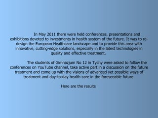 In May 2011 there were held conferences, presentations and exhibitions devoted to investments in health system of the future. It was to re-design the European Healthcare landscape and to provide this area with innovative, cutting-edge solutions, especially in the latest technologies in quality and effective treatment.  The students of Gimnazjum No 12 in Tychy were asked to follow the conferences on YouTube channel, take active part in a discussion on the future treatment and come up with the visions of advanced yet possible ways of treatment and day-to-day health care in the foreseeable future. Here are the results   