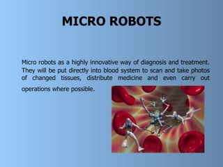 MICRO ROBOTS Micro robots as a highly innovative way of diagnosis and treatment. They will be put directly into blood system to scan and take photos of changed tissues, distribute medicine and even carry out operations where possible.   