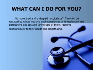 WHAT CAN I DO FOR YOU? No more tired and underpaid hospital staff. They will be replaced by robots not only dosing patience s  with medication and distributing pills but also taking care of them, reacting spontaneously to thei r  needs and empathizing.   
