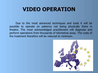 VIDEO OPERATION Due to the most advanced techniques and tools it will be possible to operate on patience not being physically there in theatre. The most acknowledged practitioners will diagnose and perform operations from thousands of kilometres away. The costs of the treatment therefore   will be reduced to minimum.  